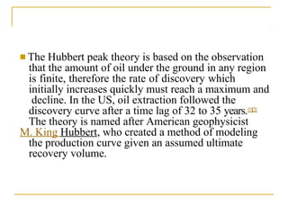 ■ The Hubbert peak theory is based on the observation
that the amount of oil under the ground in any region
is finite, therefore the rate of discovery which
initially increases quickly must reach a maximum and
decline. In the US, oil extraction followed the
discovery curve after a time lag of 32 to 35 years.[1][2]
The theory is named after American geophysicist
M. King Hubbert, who created a method of modeling
the production curve given an assumed ultimate
recovery volume.
 