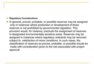 ■ Regulatory Considerations
In general, proved, probable, or possible reserves may be assigned
only in instances where production or development of those
reserves is not prohibited by governmental regulation. This
provision would, for instance, preclude the assignment of reserves
in designated environmentally sensitive areas. Reserves may be
assigned in instances where regulatory restraints may be removed
subject to satisfaction of minor conditions. In such cases, the
classification of reserves as proved, probable, or possible should be
made with consideration given to the risk associated with project
approval.
■
 