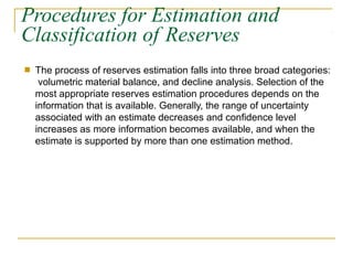 Procedures for Estimation and
Classification of Reserves
■ The process of reserves estimation falls into three broad categories:
volumetric material balance, and decline analysis. Selection of the
most appropriate reserves estimation procedures depends on the
information that is available. Generally, the range of uncertainty
associated with an estimate decreases and confidence level
increases as more information becomes available, and when the
estimate is supported by more than one estimation method.
 