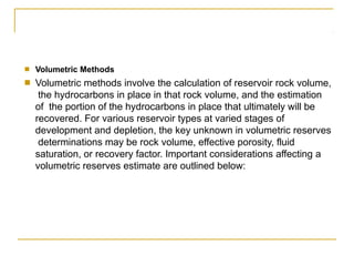 ■ Volumetric Methods
Volumetric methods involve the calculation of reservoir rock volume,
the hydrocarbons in place in that rock volume, and the estimation
of the portion of the hydrocarbons in place that ultimately will be
recovered. For various reservoir types at varied stages of
development and depletion, the key unknown in volumetric reserves
determinations may be rock volume, effective porosity, fluid
saturation, or recovery factor. Important considerations affecting a
volumetric reserves estimate are outlined below:
■
 