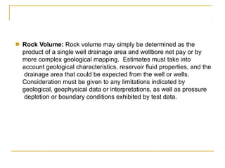 ■ Rock Volume: Rock volume may simply be determined as the
product of a single well drainage area and wellbore net pay or by
more complex geological mapping. Estimates must take into
account geological characteristics, reservoir fluid properties, and the
drainage area that could be expected from the well or wells.
Consideration must be given to any limitations indicated by
geological, geophysical data or interpretations, as well as pressure
depletion or boundary conditions exhibited by test data.
 