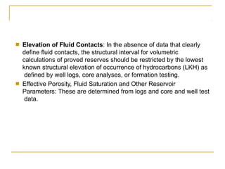 ■ Elevation of Fluid Contacts: In the absence of data that clearly
define fluid contacts, the structural interval for volumetric
calculations of proved reserves should be restricted by the lowest
known structural elevation of occurrence of hydrocarbons (LKH) as
defined by well logs, core analyses, or formation testing.
■ Effective Porosity, Fluid Saturation and Other Reservoir
Parameters: These are determined from logs and core and well test
data.
 