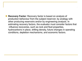 ■ Recovery Factor: Recovery factor is based on analysis of
production behaviour from the subject reservoir, by analogy with
other producing reservoirs and/or by engineering analysis. In
estimating recovery factors, the evaluator must consider factors that
influence recoveries, such as rock and fluid properties,
hydrocarbons in place, drilling density, future changes in operating
conditions, depletion mechanisms, and economic factors.
 