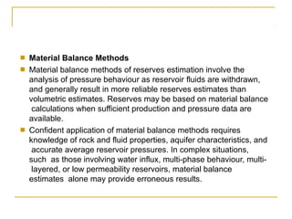 ■
■
Material Balance Methods
Material balance methods of reserves estimation involve the
analysis of pressure behaviour as reservoir fluids are withdrawn,
and generally result in more reliable reserves estimates than
volumetric estimates. Reserves may be based on material balance
calculations when sufficient production and pressure data are
available.
Confident application of material balance methods requires
knowledge of rock and fluid properties, aquifer characteristics, and
accurate average reservoir pressures. In complex situations,
such as those involving water influx, multi-phase behaviour, multi-
layered, or low permeability reservoirs, material balance
estimates alone may provide erroneous results.
■
 
