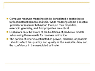 ■ Computer reservoir modeling can be considered a sophisticated
form of material balance analysis. While modeling can be a reliable
predictor of reservoir behaviour, the input rock properties,
reservoir geometry, and fluid properties are critical.
■ Evaluators must be aware of the limitations of predictive models
when using these results for reserves estimation.
The portion of reserves estimated as proved, probable, or possible
should reflect the quantity and quality of the available data and
the confidence in the associated estimate.
■
 