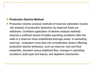 ■ Production Decline Method
■ Production decline analysis methods of reserves estimation involve
the analysis of production behaviour as reservoir fluids are
withdrawn. Confident application of decline analysis methods
requires a sufficient period of stable operating conditions after the
wells in a reservoir have established drainage areas. In estimating
reserves, evaluators must take into consideration factors affecting
production decline behaviour, such as reservoir rock and fluid
properties, transient versus stabilized flow, changes in operating
conditions (both past and future), and depletion mechanism.
 