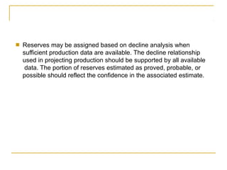 ■ Reserves may be assigned based on decline analysis when
sufficient production data are available. The decline relationship
used in projecting production should be supported by all available
data. The portion of reserves estimated as proved, probable, or
possible should reflect the confidence in the associated estimate.
 