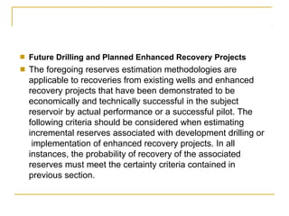 ■
■
Future Drilling and Planned Enhanced Recovery Projects
The foregoing reserves estimation methodologies are
applicable to recoveries from existing wells and enhanced
recovery projects that have been demonstrated to be
economically and technically successful in the subject
reservoir by actual performance or a successful pilot. The
following criteria should be considered when estimating
incremental reserves associated with development drilling or
implementation of enhanced recovery projects. In all
instances, the probability of recovery of the associated
reserves must meet the certainty criteria contained in
previous section.
 