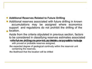 ■
■
Additional Reserves Related to Future Drilling
Additional reserves associated with future drilling in known
accumulations may be assigned where economics
support and regulations do not prohibit the drilling of the
location.
Aside from the criteria stipulated in previous section, factors
to be considered in classifying reserves estimates associated
with future drilling as proved, probable, or possible include
■
❑
❑
❑ whether the proposed location directly offsets existing wells or acreage
with proved or probable reserves assigned,
the expected degree of geological continuity within the reservoir unit
containing the reserves,
the likelihood that the location will be drilled
 
