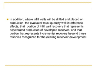 ■ In addition, where infill wells will be drilled and placed on
production, the evaluator must quantify well interference
effects, that portion of infill well recovery that represents
accelerated production of developed reserves, and that
portion that represents incremental recovery beyond those
reserves recognized for the existing reservoir development.
 