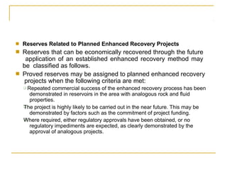 ■
■
Reserves Related to Planned Enhanced Recovery Projects
Reserves that can be economically recovered through the future
application of an established enhanced recovery method may
be classified as follows.
Proved reserves may be assigned to planned enhanced recovery
projects when the following criteria are met:
■
❑
❑
❑ Repeated commercial success of the enhanced recovery process has been
demonstrated in reservoirs in the area with analogous rock and fluid
properties.
The project is highly likely to be carried out in the near future. This may be
demonstrated by factors such as the commitment of project funding.
Where required, either regulatory approvals have been obtained, or no
regulatory impediments are expected, as clearly demonstrated by the
approval of analogous projects.
 