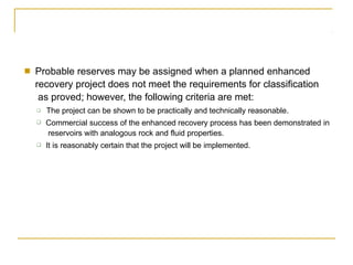 ■ Probable reserves may be assigned when a planned enhanced
recovery project does not meet the requirements for classification
as proved; however, the following criteria are met:
❑
❑
❑ The project can be shown to be practically and technically reasonable.
Commercial success of the enhanced recovery process has been demonstrated in
reservoirs with analogous rock and fluid properties.
It is reasonably certain that the project will be implemented.
 