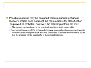 ■ Possible reserves may be assigned when a planned enhanced
recovery project does not meet the requirements for classification
as proved or probable; however, the following criteria are met:
❑ The project can be shown to be practically and technically reasonable.
❑ Commercial success of the enhanced recovery process has been demonstrated in
reservoirs with analogous rock and fluid properties, but there remains some doubt
that the process will be successful in the subject reservoir.
 
