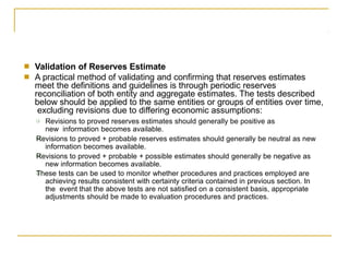 ■
■
Validation of Reserves Estimate
A practical method of validating and confirming that reserves estimates
meet the definitions and guidelines is through periodic reserves
reconciliation of both entity and aggregate estimates. The tests described
below should be applied to the same entities or groups of entities over time,
excluding revisions due to differing economic assumptions:
❑
❑
❑
❑ Revisions to proved reserves estimates should generally be positive as
new information becomes available.
Revisions to proved + probable reserves estimates should generally be neutral as new
information becomes available.
Revisions to proved + probable + possible estimates should generally be negative as
new information becomes available.
These tests can be used to monitor whether procedures and practices employed are
achieving results consistent with certainty criteria contained in previous section. In
the event that the above tests are not satisfied on a consistent basis, appropriate
adjustments should be made to evaluation procedures and practices.
 