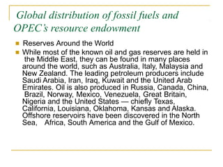 Global distribution of fossil fuels and
OPEC’s resource endowment
■ Reserves Around the World
■ While most of the known oil and gas reserves are held in
the Middle East, they can be found in many places
around the world, such as Australia, Italy, Malaysia and
New Zealand. The leading petroleum producers include
Saudi Arabia, Iran, Iraq, Kuwait and the United Arab
Emirates. Oil is also produced in Russia, Canada, China,
Brazil, Norway, Mexico, Venezuela, Great Britain,
Nigeria and the United States — chiefly Texas,
California, Louisiana, Oklahoma, Kansas and Alaska.
Offshore reservoirs have been discovered in the North
Sea, Africa, South America and the Gulf of Mexico.
 