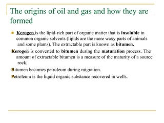 The origins of oil and gas and how they are
formed
■
■
■
■ Kerogen is the lipid-rich part of organic matter that is insoluble in
common organic solvents (lipids are the more waxy parts of animals
and some plants). The extractable part is known as bitumen.
Kerogen is converted to bitumen during the maturation process. The
amount of extractable bitumen is a measure of the maturity of a source
rock.
Bitumen becomes petroleum during migration.
Petroleum is the liquid organic substance recovered in wells.
 