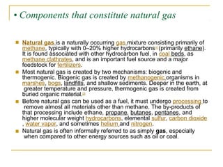 • Components that constitute natural gas
■ Natural gas is a naturally occurring gas mixture consisting primarily of
methane, typically with 0–20% higher hydrocarbons[1] (primarily ethane).
It is found associated with other hydrocarbon fuel, in coal beds, as
methane clathrates, and is an important fuel source and a major
feedstock for fertilizers.
Most natural gas is created by two mechanisms: biogenic and
thermogenic. Biogenic gas is created by methanogenic organisms in
marshes, bogs, landfills, and shallow sediments. Deeper in the earth, at
greater temperature and pressure, thermogenic gas is created from
buried organic material.[2]
Before natural gas can be used as a fuel, it must undergo processing to
remove almost all materials other than methane. The by-products of
that processing include ethane, propane, butanes, pentanes, and
higher molecular weight hydrocarbons, elemental sulfur, carbon dioxide
, water vapor, and sometimes helium and nitrogen.
Natural gas is often informally referred to as simply gas, especially
when compared to other energy sources such as oil or coal.
■
■
■
 