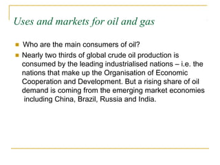 Uses and markets for oil and gas
■ Who are the main consumers of oil?
■ Nearly two thirds of global crude oil production is
consumed by the leading industrialised nations – i.e. the
nations that make up the Organisation of Economic
Cooperation and Development. But a rising share of oil
demand is coming from the emerging market economies
including China, Brazil, Russia and India.
 