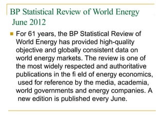 BP Statistical Review of World Energy
June 2012
■ For 61 years, the BP Statistical Review of
World Energy has provided high-quality
objective and globally consistent data on
world energy markets. The review is one of
the most widely respected and authoritative
publications in the fi eld of energy economics,
used for reference by the media, academia,
world governments and energy companies. A
new edition is published every June.
 