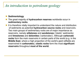 An introduction to petroleum geology
■
■
Sedimentology
The great majority of hydrocarbon reserves worldwide occur in
sedimentary rocks.
It is therefore vitally important to understand the nature and distribution
of sediments as potential hydrocarbon source rocks and reservoirs.
Two main groups of sedimentary rocks are of major importance as
reservoirs, namely siltstones and sandstones (‘clastic’ sediments)
and limestones and dolomites (‘carbonates’). Although carbonate
rocks form the main reservoirs in certain parts of the world (e.g. in the
Middle East, where a high proportion of the world’s giant oilfields are
reservoired in carbonates), clastic rocks form the most significant
reservoirs throughout most of the world.
■
 