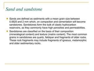 Sand and sandstone
■ Sands are defined as sediments with a mean grain size between
0.0625 and 2 mm which, on compaction and cementation will become
sandstones. Sandstones form the bulk of clastic hydrocarbon
reservoirs, as they commonly have high porosities and permeabilities.
Sandstones are classified on the basis of their composition
(mineralogical content) and texture (matrix content). The most common
grains in sandstones are quartz, feldspar and fragments of older rocks.
These rock fragments may include fragments of igneous, metamorphic
and older sedimentary rocks.
■
 