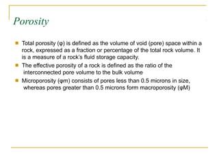 Porosity
■ Total porosity (φ) is defined as the volume of void (pore) space within a
rock, expressed as a fraction or percentage of the total rock volume. It
is a measure of a rock’s fluid storage capacity.
The effective porosity of a rock is defined as the ratio of the
interconnected pore volume to the bulk volume
Microporosity (φm) consists of pores less than 0.5 microns in size,
whereas pores greater than 0.5 microns form macroporosity (φM)
■
■
 
