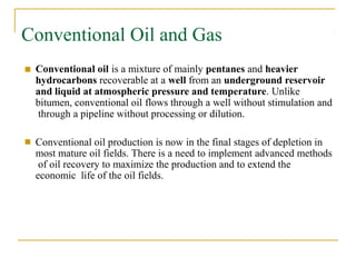 Conventional Oil and Gas
■ Conventional oil is a mixture of mainly pentanes and heavier
hydrocarbons recoverable at a well from an underground reservoir
and liquid at atmospheric pressure and temperature. Unlike
bitumen, conventional oil flows through a well without stimulation and
through a pipeline without processing or dilution.
■ Conventional oil production is now in the final stages of depletion in
most mature oil fields. There is a need to implement advanced methods
of oil recovery to maximize the production and to extend the
economic life of the oil fields.
 