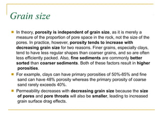 Grain size
■ In theory, porosity is independent of grain size, as it is merely a
measure of the proportion of pore space in the rock, not the size of the
pores. In practice, however, porosity tends to increase with
decreasing grain size for two reasons. Finer grains, especially clays,
tend to have less regular shapes than coarser grains, and so are often
less efficiently packed. Also, fine sediments are commonly better
sorted than coarser sediments. Both of these factors result in higher
porosities.
For example, clays can have primary porosities of 50%-85% and fine
sand can have 48% porosity whereas the primary porosity of coarse
sand rarely exceeds 40%.
Permeability decreases with decreasing grain size because the size
of pores and pore throats will also be smaller, leading to increased
grain surface drag effects.
■
■
 