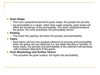 ■ Grain Shape
❑
❑
The more unequidimensional the grain shape, the greater the porosity
As permeability is a vector, rather than scalar property, grain shape will
affect the anisotropy of the permeability. The more unequidimensional
the grains, the more anisotropic the permeability tensor.
■ Packing
❑ The closer the packing, the lower the porosity and permeability
Fabric
■
❑ Rock fabric will have the greatest influence on porosity and permeability
when the grains are non spherical (i.e. are either disc-like or rod-like). In
these cases, the porosity and permeability of the sediment will decrease
with increased alignment of the grains.
Grain Morphology and Surface Texture
■
❑ The smoother the grain surface, the higher the permeability
 