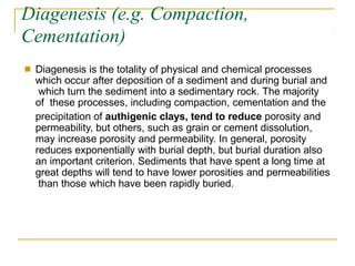 Diagenesis (e.g. Compaction,
Cementation)
■ Diagenesis is the totality of physical and chemical processes
which occur after deposition of a sediment and during burial and
which turn the sediment into a sedimentary rock. The majority
of these processes, including compaction, cementation and the
precipitation of authigenic clays, tend to reduce porosity and
permeability, but others, such as grain or cement dissolution,
may increase porosity and permeability. In general, porosity
reduces exponentially with burial depth, but burial duration also
an important criterion. Sediments that have spent a long time at
great depths will tend to have lower porosities and permeabilities
than those which have been rapidly buried.
 