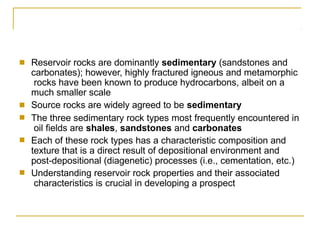 ■ Reservoir rocks are dominantly sedimentary (sandstones and
carbonates); however, highly fractured igneous and metamorphic
rocks have been known to produce hydrocarbons, albeit on a
much smaller scale
Source rocks are widely agreed to be sedimentary
■
■ The three sedimentary rock types most frequently encountered in
oil fields are shales, sandstones and carbonates
Each of these rock types has a characteristic composition and
texture that is a direct result of depositional environment and
post-depositional (diagenetic) processes (i.e., cementation, etc.)
Understanding reservoir rock properties and their associated
characteristics is crucial in developing a prospect
■
■
 