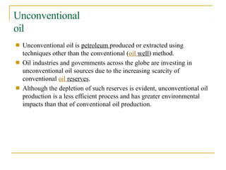 Unconventional
oil
■ Unconventional oil is petroleum produced or extracted using
techniques other than the conventional (oil well) method.
Oil industries and governments across the globe are investing in
unconventional oil sources due to the increasing scarcity of
conventional oil reserves.
Although the depletion of such reserves is evident, unconventional oil
production is a less efficient process and has greater environmental
impacts than that of conventional oil production.
■
■
 