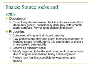 Shales: Source rocks and
seals
■ Description
❑ Distinctively dark-brown to black in color (occasionally a
deep dark green), occasionally dark gray, with smooth
lateral surfaces (normal to depositional direction)
Properties
■
❑
❑
Composed of clay and silt-sized particles
Clay particles are platy and orient themselves normal to
induced stress (overburden); this contributes to shale`s
characteristic permeability
Behave as excellent seals
Widely regarded to be the main source of hydrocarbons
due to original composition being rich in organics
A weak rock highly susceptible to weathering and
erosion
❑
❑
❑
 