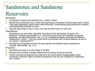 Sandstones and Sandstone
Reservoirs
Description:
■
■
Composed of sand-sized particles (q.v., week 2 notes)
Recall that sandstones may contain textural features indicative of the environment in which
they were deposited: ripple marks (alluvial/fluvial), cross-bedding (alluvial/fluvial or eolian),
gradedbedding (turbidity current)
Typically light beige to tan in color; can also be dark brown to rusty red
■
Classification:
Sandstones can be further classified according to the abundance of grains of a
particular chemical composition (i.e., common source rock); for example, an arkosic
sanstone (usually abbreviated: ark. s.s.) is a sandstone largely composed of feldspar
(feldspathic) grains….Can you recall which continental rock contains feldspar as one of
its mineral constituents???
■ Sandstones composed of nearly all quartz grains are labeled quartz sandstones
(usually abbreviated: qtz. s.s.)
Properties:
■
■
■
Sandstone porosity is on the range of 10-30%
Intergranular porosity is largely determined by sorting (primary porosity)
Poorly indurated sandstones are referred to as fissile (easily disaggregated when
scratched), whereas highly indurated sandstones can be very resistant to weathering
and erosion
 