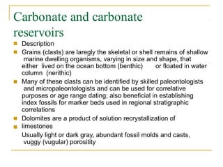 Carbonate and carbonate
reservoirs
■
■
Description
Grains (clasts) are laregly the skeletal or shell remains of shallow
marine dwelling organisms, varying in size and shape, that
either lived on the ocean bottom (benthic) or floated in water
column (nerithic)
Many of these clasts can be identified by skilled paleontologists
and micropaleontologists and can be used for correlative
purposes or age range dating; also beneficial in establishing
index fossils for marker beds used in regional stratigraphic
correlations
Dolomites are a product of solution recrystallization of
limestones
Usually light or dark gray, abundant fossil molds and casts,
vuggy (vugular) porositity
■
■
■
 
