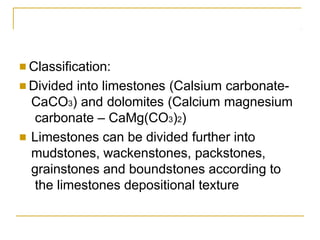 ■ Classification:
■ Divided into limestones (Calsium carbonate-
CaCO3) and dolomites (Calcium magnesium
carbonate – CaMg(CO3)2)
■ Limestones can be divided further into
mudstones, wackenstones, packstones,
grainstones and boundstones according to
the limestones depositional texture
 