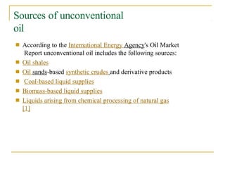 Sources of unconventional
oil
■ According to the International Energy Agency's Oil Market
Report unconventional oil includes the following sources:
Oil shales
Oil sands-based synthetic crudes and derivative products
Coal-based liquid supplies
Biomass-based liquid supplies
Liquids arising from chemical processing of natural gas
[1]
■
■
■
■
■
 