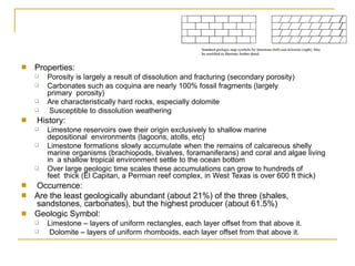 ■ Properties:
❑
❑
Porosity is largely a result of dissolution and fracturing (secondary porosity)
Carbonates such as coquina are nearly 100% fossil fragments (largely
primary porosity)
Are characteristically hard rocks, especially dolomite
Susceptible to dissolution weathering
❑
❑
■ History:
❑ Limestone reservoirs owe their origin exclusively to shallow marine
depositional environments (lagoons, atolls, etc)
Limestone formations slowly accumulate when the remains of calcareous shelly
marine organisms (brachiopods, bivalves, foramaniferans) and coral and algae living
in a shallow tropical environment settle to the ocean bottom
Over large geologic time scales these accumulations can grow to hundreds of
feet thick (El Capitan, a Permian reef complex, in West Texas is over 600 ft thick)
❑
❑
■
■
Occurrence:
Are the least geologically abundant (about 21%) of the three (shales,
sandstones, carbonates), but the highest producer (about 61.5%)
Geologic Symbol:
■
❑
❑
Limestone – layers of uniform rectangles, each layer offset from that above it.
Dolomite – layers of uniform rhomboids, each layer offset from that above it.
 