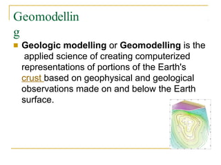 Geomodellin
g
■ Geologic modelling or Geomodelling is the
applied science of creating computerized
representations of portions of the Earth's
crust based on geophysical and geological
observations made on and below the Earth
surface.
 