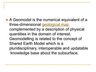 ■ A Geomodel is the numerical equivalent of a
three-dimensional geological map
complemented by a description of physical
quantities in the domain of interest.
Geomodelling is related to the concept of
Shared Earth Model which is a
pluridisciplinary, interoperable and updatable
knowledge base about the subsurface.
 