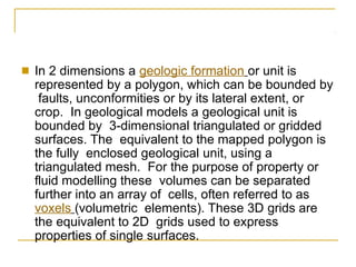■ In 2 dimensions a geologic formation or unit is
represented by a polygon, which can be bounded by
faults, unconformities or by its lateral extent, or
crop. In geological models a geological unit is
bounded by 3-dimensional triangulated or gridded
surfaces. The equivalent to the mapped polygon is
the fully enclosed geological unit, using a
triangulated mesh. For the purpose of property or
fluid modelling these volumes can be separated
further into an array of cells, often referred to as
voxels (volumetric elements). These 3D grids are
the equivalent to 2D grids used to express
properties of single surfaces.
 