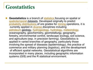 Geostatistics
■ Geostatistics is a branch of statistics focusing on spatial or
spatiotemporal datasets. Developed originally to predict
probability distributions of ore grades for mining operations, it is
currently applied in diverse disciplines including
petroleum geology, hydrogeology, hydrology, meteorology,
oceanography, geochemistry, geometallurgy, geography,
forestry, environmental control, landscape ecology, soil science,
and agriculture (esp. in precision farming). Geostatistics is
applied in varied branches of geography, particularly those
involving the spread of diseases (epidemiology), the practice of
commerce and military planning (logistics), and the development
of efficient spatial networks. Geostatistical algorithms are
incorporated in many places, including geographic information
systems (GIS) and the R statistical environment.
 