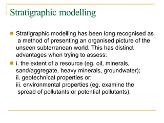 Stratigraphic modelling
■ Stratigraphic modelling has been long recognised as
a method of presenting an organised picture of the
unseen subterranean world. This has distinct
advantages when trying to assess:
i. the extent of a resource (eg. oil, minerals,
sand/aggregate, heavy minerals, groundwater);
ii. geotechnical properties or;
iii. environmental properties (eg. examine the
spread of pollutants or potential pollutants).
■
 