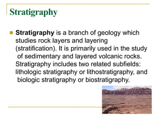 Stratigraphy
■ Stratigraphy is a branch of geology which
studies rock layers and layering
(stratification). It is primarily used in the study
of sedimentary and layered volcanic rocks.
Stratigraphy includes two related subfields:
lithologic stratigraphy or lithostratigraphy, and
biologic stratigraphy or biostratigraphy.
 