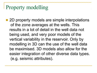 Property modelling
■ 2D property models are simple interpolations
of the zone averages at the wells. This
results in a lot of detail in the well data not
being used, and very poor models of the
vertical variability in the reservoir. Only by
modelling in 3D can the use of the well data
be maximised. 3D models also allow for the
easier integration of other diverse data types.
(e.g. seismic attributes).
 