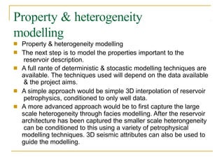 Property & heterogeneity
modelling
■
■
Property & heterogeneity modelling
The next step is to model the properties important to the
reservoir description.
A full rante of deterministic & stocastic modelling techniques are
available. The techniques used will depend on the data available
& the project aims.
A simple approach would be simple 3D interpolation of reservoir
petrophysics, conditioned to only well data.
A more advanced approach would be to first capture the large
scale heterogeneity through facies modelling. After the reservoir
architecture has been captured the smaller scale heterongeneity
can be conditioned to this using a variety of petrophysical
modelling techniques. 3D seismic attributes can also be used to
guide the modelling.
■
■
■
 