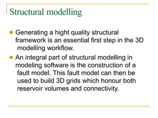 Structural modelling
■ Generating a hight quality structural
framework is an essential first step in the 3D
modelling workflow.
■ An integral part of structural modelling in
modeling software is the construction of a
fault model. This fault model can then be
used to build 3D grids which honour both
reservoir volumes and connectivity.
 