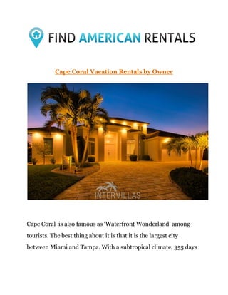 Cape Coral Vacation Rentals by Owner
Cape Coral is also famous as ‘Waterfront Wonderland’ among
tourists. The best thing about it is that it is the largest city
between Miami and Tampa. With a subtropical climate, 355 days
 