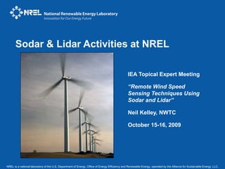 NREL is a national laboratory of the U.S. Department of Energy, Office of Energy Efficiency and Renewable Energy, operated by the Alliance for Sustainable Energy, LLC.
Sodar & Lidar Activities at NREL
IEA Topical Expert Meeting
“Remote Wind Speed
Sensing Techniques Using
Sodar and Lidar”
Neil Kelley, NWTC
October 15-16, 2009
 