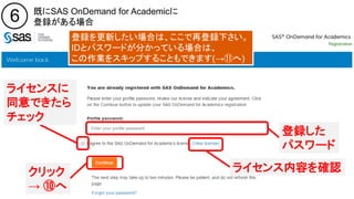 Copyright © 2016, SAS Institute Inc. All rights reserv ed.
6 既にSAS OnDemand for Academicに
登録がある場合
登録した
パスワード
登録を更新したい場合は、ここで再登録下さい。
IDとパスワードが分かっている場合は、
この作業をスキップすることもできます(→⑪へ)
ライセンス内容を確認
ライセンスに
同意できたら
チェック
クリック
→ ⑩へ
 